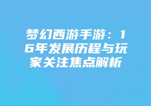 梦幻西游手游：16年发展历程与玩家关注焦点解析