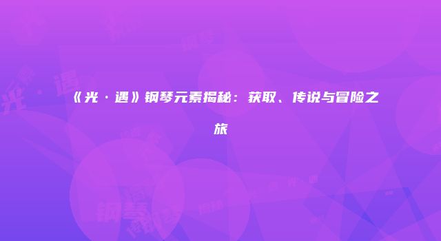《光·遇》钢琴元素揭秘：获取、传说与冒险之旅
