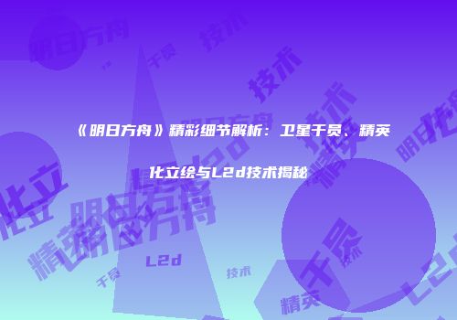 《明日方舟》精彩细节解析：卫星干员、精英化立绘与L2d技术揭秘