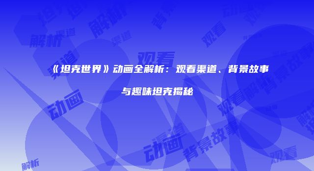 《坦克世界》动画全解析：观看渠道、背景故事与趣味坦克揭秘