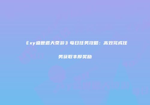 《xy盛世遮天页游》每日任务攻略：高效完成任务获取丰厚奖励