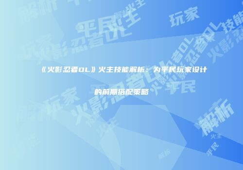 《火影忍者OL》火主技能解析：为平民玩家设计的前期搭配策略