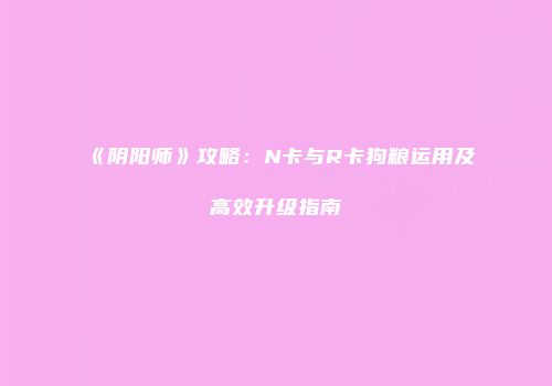 《阴阳师》攻略：N卡与R卡狗粮运用及高效升级指南