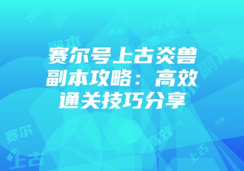 赛尔号上古炎兽副本攻略：高效通关技巧分享