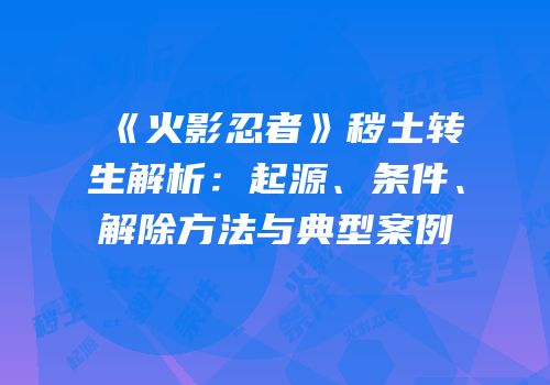 《火影忍者》秽土转生解析：起源、条件、解除方法与典型案例