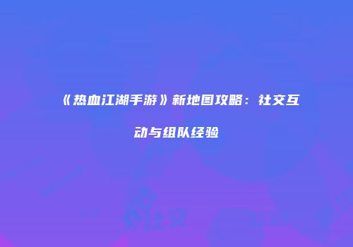 《热血江湖手游》新地图攻略:社交互动与组队经验