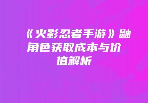 《火影忍者手游》鼬角色获取成本与价值解析