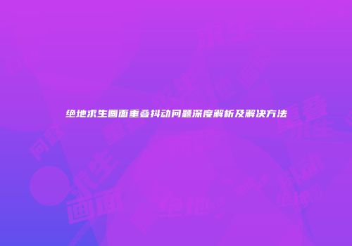 绝地求生画面重叠抖动问题深度解析及解决方法