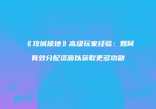 《攻城掠地》高级玩家经验：如何有效分配资源以获取更多功勋
