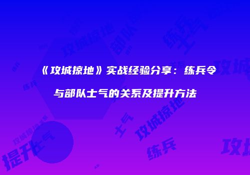 《攻城掠地》实战经验分享：练兵令与部队士气的关系及提升方法