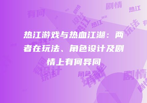 热江游戏与热血江湖：两者在玩法、角色设计及剧情上有何异同