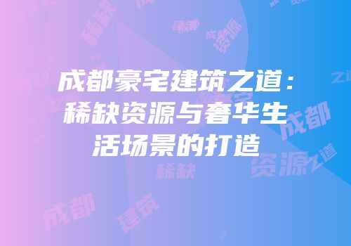 成都豪宅建筑之道：稀缺资源与奢华生活场景的打造