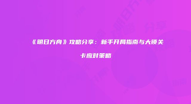 《明日方舟》攻略分享：新手开局指南与大锁关卡应对策略