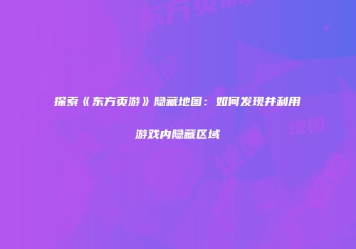 探索《东方页游》隐藏地图：如何发现并利用游戏内隐藏区域