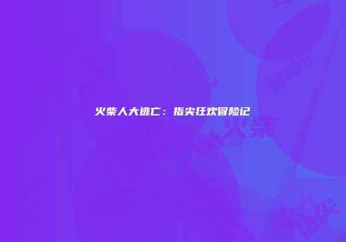 火柴人大逃亡：指尖狂欢冒险记