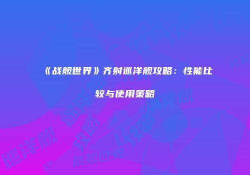 《战舰世界》齐射巡洋舰攻略：性能比较与使用策略