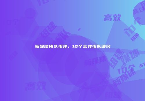 新媒体团队组建：10个高效组队诀窍