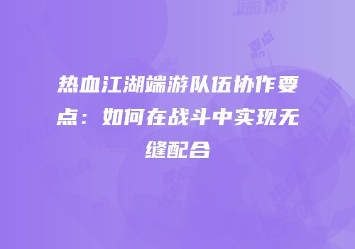 热血江湖端游队伍协作要点：如何在战斗中实现无缝配合