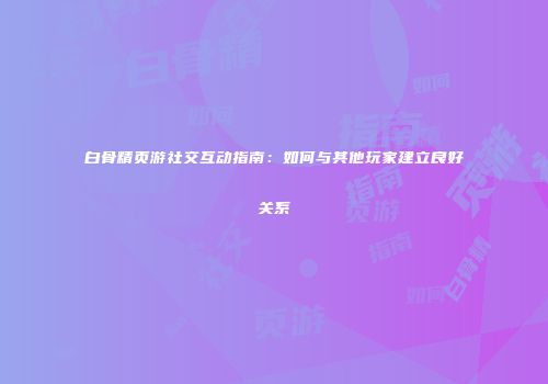 白骨精页游社交互动指南：如何与其他玩家建立良好关系