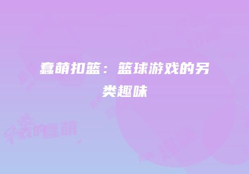 蠢萌扣篮：篮球游戏的另类趣味