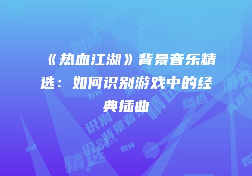 《热血江湖》背景音乐精选：如何识别游戏中的经典插曲