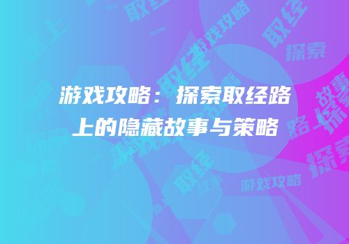 游戏攻略：探索取经路上的隐藏故事与策略