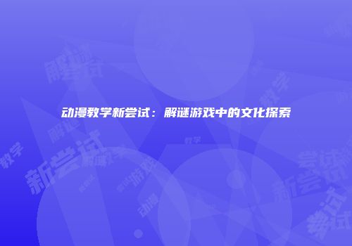 动漫教学新尝试：解谜游戏中的文化探索
