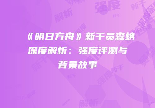 《明日方舟》新干员森蚺深度解析：强度评测与背景故事