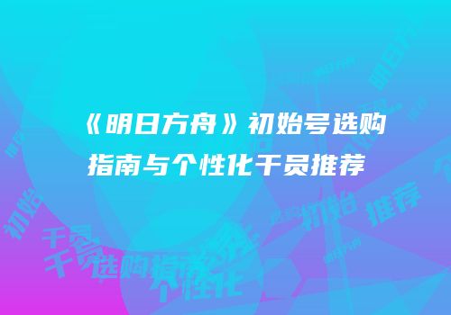 《明日方舟》初始号选购指南与个性化干员推荐