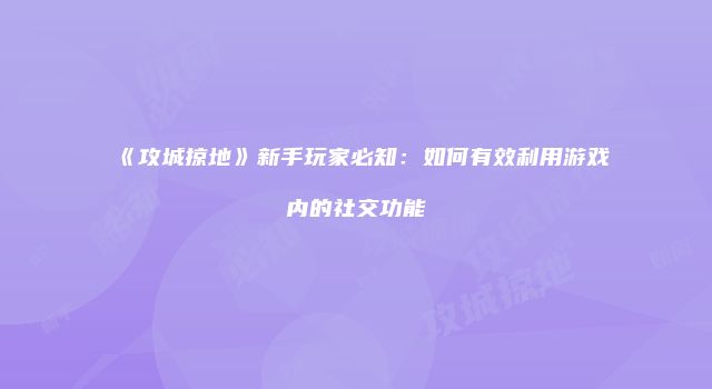 《攻城掠地》新手玩家必知:如何有效利用游戏内的社交功能