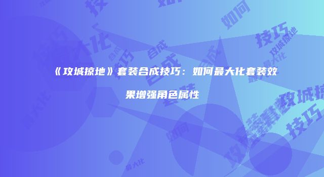 《攻城掠地》套装合成技巧：如何最大化套装效果增强角色属性