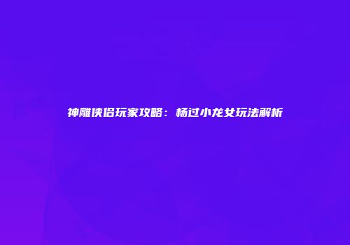 神雕侠侣玩家攻略：杨过小龙女玩法解析