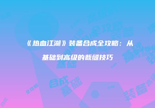 《热血江湖》装备合成全攻略:从基础到高级的裁缝技巧