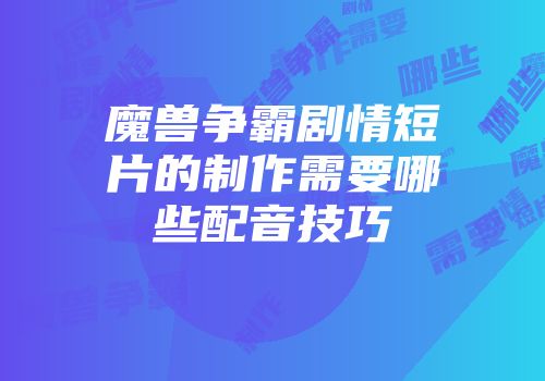 魔兽争霸剧情短片的制作需要哪些配音技巧