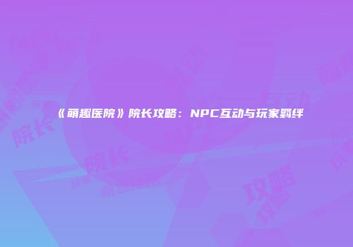 《萌趣医院》院长攻略：NPC互动与玩家羁绊