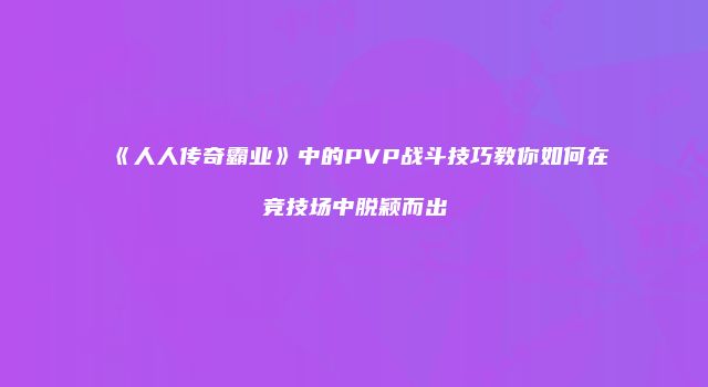 《人人传奇霸业》中的PVP战斗技巧教你如何在竞技场中脱颖而出
