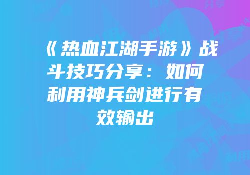 《热血江湖手游》战斗技巧分享:如何利用神兵剑进行有效输出