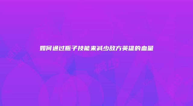 如何通过瓶子技能来减少敌方英雄的血量