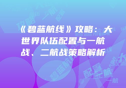 《碧蓝航线》攻略：大世界队伍配置与一航战、二航战策略解析