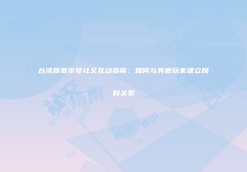 台湾版赛尔号社交互动指南:如何与其他玩家建立良好关系