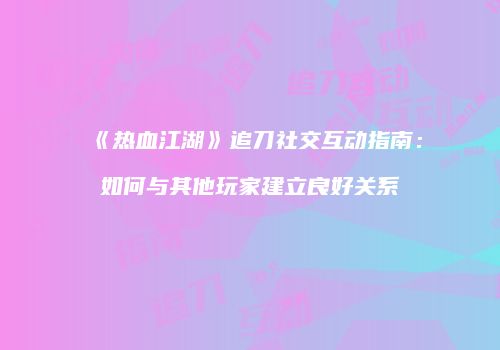 《热血江湖》追刀社交互动指南：如何与其他玩家建立良好关系