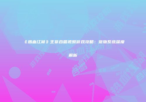 《热血江湖》王菲合唱视频游戏攻略：宠物系统深度解析