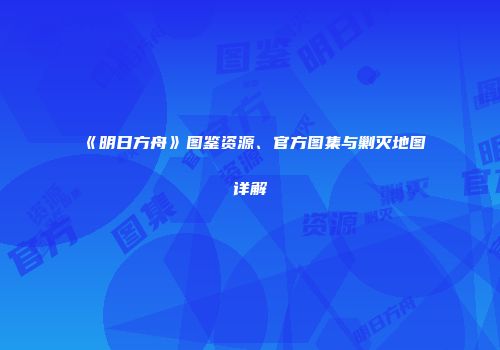 《明日方舟》图鉴资源、官方图集与剿灭地图详解