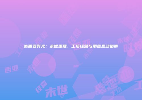 波西亚时光：末世重建，工坊经营与角色互动指南