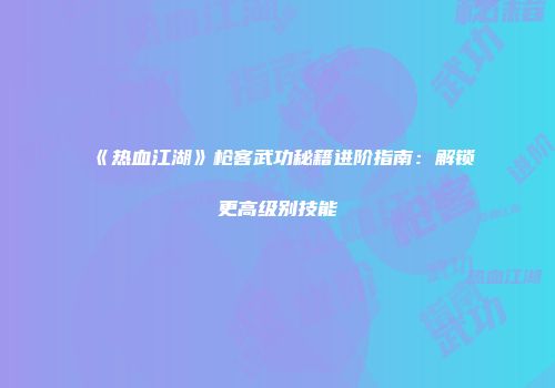 《热血江湖》枪客武功秘籍进阶指南:解锁更高级别技能