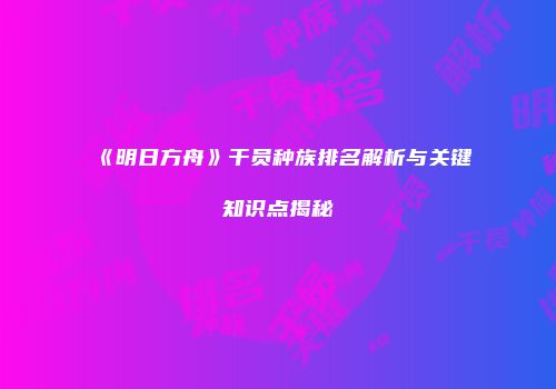《明日方舟》干员种族排名解析与关键知识点揭秘