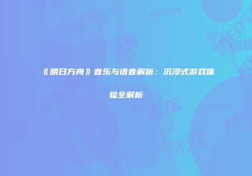 《明日方舟》音乐与语音解析：沉浸式游戏体验全解析