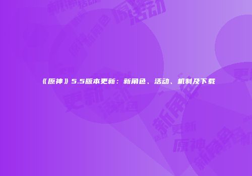 《原神》5.5版本更新:新角色、活动、机制及下载
