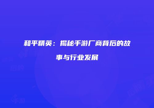 和平精英：揭秘手游厂商背后的故事与行业发展