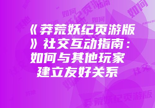 《莽荒妖纪页游版》社交互动指南：如何与其他玩家建立友好关系
